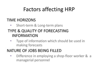 Factors affecting HRP
TIME HORIZONS
• Short-term & Long-term plans
TYPE & QUALITY OF FORECASTING
INFORMATION
• Type of information which should be used in
making forecasts
NATURE OF JOBS BEING FILLED
• Difference in employing a shop-floor worker & a
managerial personnel
 