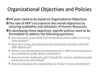 Organizational Objectives and Policies
HR plans need to be based on Organizational Objectives.
The role of HRP is to subserve the overall objectives by
ensuring availability and utilization of Human Resources.
In developing these objectives, specific policies need to be
formulated to address the following questions:
 Are vacancies to be filled from promotions from within or hiring
from outside?
 How do training and development objectives interfere with the
HRP objectives?
 What union constraints are encountered in HRP and what policies
are needed to handle these constraints?
 How to enrich employees job? Should the routine and boring jobs
continue or be eliminated?
 How to downsize the organization to make it more competitive?
 