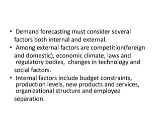 • Demand forecasting must consider several
factors both internal and external.
• Among external factors are competition(foreign
and domestic), economic climate, laws and
regulatory bodies, changes in technology and
social factors.
• Internal factors include budget constraints,
production levels, new products and services,
organizational structure and employee
separation.
 