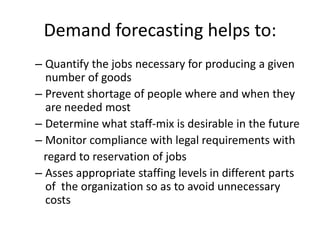 Demand forecasting helps to:
– Quantify the jobs necessary for producing a given
number of goods
– Prevent shortage of people where and when they
are needed most
– Determine what staff-mix is desirable in the future
– Monitor compliance with legal requirements with
regard to reservation of jobs
– Asses appropriate staffing levels in different parts
of the organization so as to avoid unnecessary
costs
 