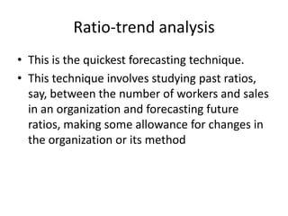 Ratio-trend analysis
• This is the quickest forecasting technique.
• This technique involves studying past ratios,
say, between the number of workers and sales
in an organization and forecasting future
ratios, making some allowance for changes in
the organization or its method
 
