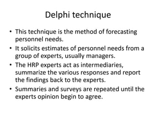Delphi technique
• This technique is the method of forecasting
personnel needs.
• It solicits estimates of personnel needs from a
group of experts, usually managers.
• The HRP experts act as intermediaries,
summarize the various responses and report
the findings back to the experts.
• Summaries and surveys are repeated until the
experts opinion begin to agree.
 
