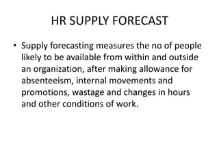 HR SUPPLY FORECAST
• Supply forecasting measures the no of people
likely to be available from within and outside
an organization, after making allowance for
absenteeism, internal movements and
promotions, wastage and changes in hours
and other conditions of work.
 