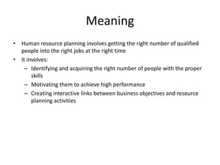 Meaning
• Human resource planning involves getting the right number of qualified
people into the right jobs at the right time
• It involves:
– Identifying and acquiring the right number of people with the proper
skills
– Motivating them to achieve high performance
– Creating interactive links between business objectives and resource
planning activities
 