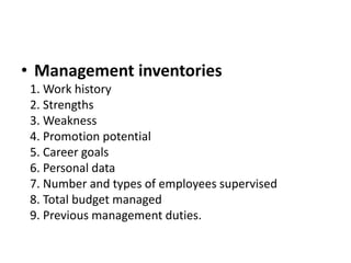 • Management inventories
1. Work history
2. Strengths
3. Weakness
4. Promotion potential
5. Career goals
6. Personal data
7. Number and types of employees supervised
8. Total budget managed
9. Previous management duties.
 