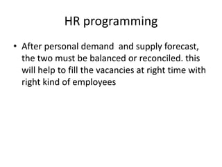 HR programming
• After personal demand and supply forecast,
the two must be balanced or reconciled. this
will help to fill the vacancies at right time with
right kind of employees
 