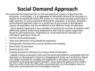 Social Demand Approach
The social demand approach lies on the assessment of society’s requirement for
education. In principles, it is an aggregate of individuals demand for education in
respect of all individuals within the society. It is not always possible particularly in
large societies, to assess individual demand for education. In practice, therefore,
social demand approach relies on a projection of past trends in demographic
aspects of population and the enrollment at the different levels of education.
Social demand approach is thus capable of revealing the number of students with
differently typesof professional preparations that may be a given target date,
based on past experiences. Projections of social demand for education are
contingent upon given levels of:
• Income of educated people,
• Taste and references of household for education,
• Demographic characteristics such as fertility and mortality,
• Direct costs of education,
• Student grants, and
• Existing standard of admission to various levels of education.
Added to these constraints, there are the perennial problems associated with the
data base on demographic aspects at disaggregated levels such as districts, blocks
and villages and data on wastage and stagnation in education, and intensity of
utilization of existing educational facilities. Social demand approach thus suffers
from the suffers from the difficulties associated with any futurological exercise.
difficulties associated with any futurological exercise.
 