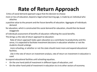Rate of Return Approach
Critics of social demand approach argue that the decision to choose
more or less of education, beyond a legal school-learning age, is made by an individual who
attaches
a positive value to the present and the future benefits of education. Aggregate of individuals
demand
for education, which is constructed the social demand for education, should then be based
exaggerate
of individuals assessment of benefits of education-reflecting the social benefits.
This brings us the rate of return approach to education:
Rate of return approach looks upon education as a contributor to productivity and this
sense, it is expected to facilitate investment decisions in education whether or not the
students should undergo
more schooling, or whether or not the state should invest more and expand educational
facilities.
Like in the rate of return on investment analysis, rate of return on investment in education is
used
to expand educational facilities until schooling equalizes.
• On the one hand yield of investment in different types of education, and
• On the other hand yield of investment in education vis-à-vis other sectors of economy.
 