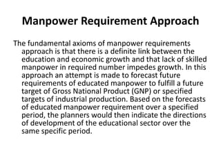 Manpower Requirement Approach
The fundamental axioms of manpower requirements
approach is that there is a definite link between the
education and economic growth and that lack of skilled
manpower in required number impedes growth. In this
approach an attempt is made to forecast future
requirements of educated manpower to fulfill a future
target of Gross National Product (GNP) or specified
targets of industrial production. Based on the forecasts
of educated manpower requirement over a specified
period, the planners would then indicate the directions
of development of the educational sector over the
same specific period.
 