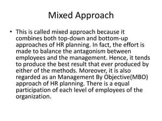 Mixed Approach
• This is called mixed approach because it
combines both top-down and bottom-up
approaches of HR planning. In fact, the effort is
made to balance the antagonism between
employees and the management. Hence, it tends
to produce the best result that ever produced by
either of the methods. Moreover, it is also
regarded as an Management By Objective(MBO)
approach of HR planning. There is a equal
participation of each level of employees of the
organization.
 