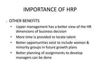 IMPORTANCE OF HRP
. OTHER BENEFITS
• Upper management has a better view of the HR
dimensions of business decision
• More time is provided to locate talent
• Better opportunities exist to include women &
minority groups in future growth plans
• Better planning of assignments to develop
managers can be done
 