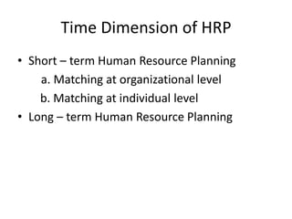 Time Dimension of HRP
• Short – term Human Resource Planning
a. Matching at organizational level
b. Matching at individual level
• Long – term Human Resource Planning
 