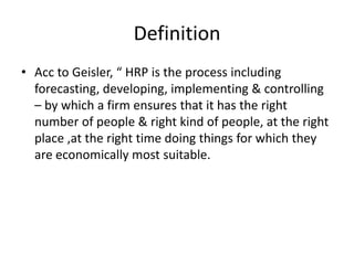 Definition
• Acc to Geisler, “ HRP is the process including
forecasting, developing, implementing & controlling
– by which a firm ensures that it has the right
number of people & right kind of people, at the right
place ,at the right time doing things for which they
are economically most suitable.
 