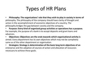 Types of HR Plans
• Philosophy: The organisations’ role that they wish to play in society in terms of
philosophy. The philosophy of the company should have clarity of thought and
action in the accomplishment of economic objectives of a country. The
philosophy bridges the gap between society and the company.
• Purpose: Every kind of organized group activities or operations has a purpose.
For example, the purpose of a bank is to accept deposits and grant loans and
advances.
• Objectives: Objectives are the ends towards which organisational activity is
aimed. Every department has its own objectives which may not be completely
same as of the other department or organisation.
• Strategies: Strategy is determination of the basic long term objectives of an
enterprise and the adoption of courses of action and allocation of resources
necessary to achieve these goals.
 