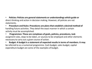 • Policies: Policies are general statements or understandings which guide or
direct thinking and action in decision making. However, all policies are not
statements.
• Procedure and Rules: Procedures are plans that establish a desired method of
handling future activities. They detail the exact manner in which a certain
activity must be accomplished.
• Programmes: These are complexes of goals, policies, procedures, task
assigment rules, steps to be taken, or sources to be employed and other elements
necessary to carry out a given course of action.
• Budget: A budget is a statement of expected results in terms of members. It may
be referred to as a numerical programme. Cash budget, sales budget, capital
expenditure budget are some of the examples of budget.
 