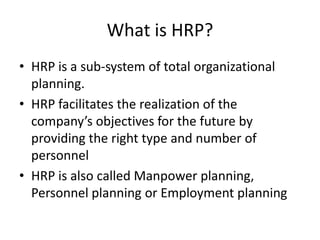 What is HRP?
• HRP is a sub-system of total organizational
planning.
• HRP facilitates the realization of the
company’s objectives for the future by
providing the right type and number of
personnel
• HRP is also called Manpower planning,
Personnel planning or Employment planning
 