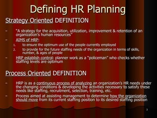 Defining HR Planning Strategy Oriented  DEFINITION “ A strategy for the acquisition, utilization, improvement & retention of an organization’s human resources” AIMS of HRP :  to ensure the optimum use of the people currently employed  to provide for the future staffing needs of the organization in terms of skills, number, & ages of people HRP establish control : planner work as a “policeman” who checks whether staffing levels are optimum Process Oriented  DEFINITION HRP is as a  continuous process of analyzing  an organization’s HR needs under the changing conditions & developing the activities necessary to satisfy these needs like staffing, recruitment, selection, training, etc. Process aimed at assisting management to determine  how the organization should move  from its current staffing position to its desired staffing position 