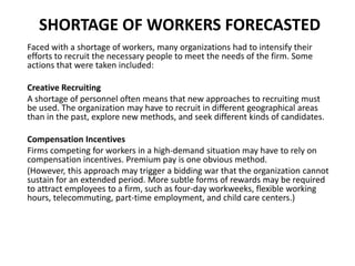 SHORTAGE OF WORKERS FORECASTED
Faced with a shortage of workers, many organizations had to intensify their
efforts to recruit the necessary people to meet the needs of the firm. Some
actions that were taken included:
Creative Recruiting
A shortage of personnel often means that new approaches to recruiting must
be used. The organization may have to recruit in different geographical areas
than in the past, explore new methods, and seek different kinds of candidates.
Compensation Incentives
Firms competing for workers in a high-demand situation may have to rely on
compensation incentives. Premium pay is one obvious method.
(However, this approach may trigger a bidding war that the organization cannot
sustain for an extended period. More subtle forms of rewards may be required
to attract employees to a firm, such as four-day workweeks, flexible working
hours, telecommuting, part-time employment, and child care centers.)
 