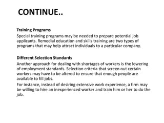 CONTINUE..
Training Programs
Special training programs may be needed to prepare potential job
applicants. Remedial education and skills training are two types of
programs that may help attract individuals to a particular company.
Different Selection Standards
Another approach for dealing with shortages of workers is the lowering
of employment standards. Selection criteria that screen out certain
workers may have to be altered to ensure that enough people are
available to fill jobs.
For instance, instead of desiring extensive work experience, a firm may
be willing to hire an inexperienced worker and train him or her to do the
job.
 
