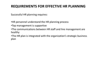 REQUIREMENTS FOR EFFECTIVE HR PLANNING
Successful HR planning requires:
•HR personnel understand the HR planning process
•Top management is supportive
•The communications between HR staff and line management are
healthy
•The HR plan is integrated with the organization’s strategic business
plan
 