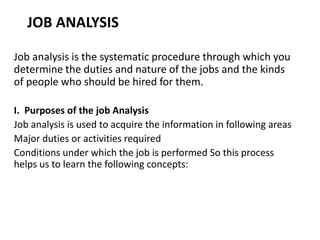 JOB ANALYSIS
Job analysis is the systematic procedure through which you
determine the duties and nature of the jobs and the kinds
of people who should be hired for them.
I. Purposes of the job Analysis
Job analysis is used to acquire the information in following areas
Major duties or activities required
Conditions under which the job is performed So this process
helps us to learn the following concepts:
 