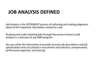 JOB ANALYSIS DEFINED
Job Analysis is the SYSTEMATIC process of collecting and making judgments
about all the important information related to a job.
Studying and under-standing jobs through the process known as job
analysis is a vital part of any HRM program
You can utilize the information it provides to write job descriptions and job
specifications that are utilized in recruitment and selection, compensation,
performance appraisal, and training.
 