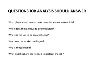 QUESTIONS JOB ANALYSIS SHOULD ANSWER
What physical and mental tasks does the worker accomplish?
When does the job have to be completed?
Where is the job to be accomplished?
How does the worker do the job?
Why is the job done?
What qualifications are needed to perform the job?
 
