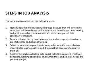 STEPS IN JOB ANALYSIS
The job analysis process has the following steps:
1. Identify how the information will be used because that will determine
what data will be collected and how it should be collected. Interviewing
and position analysis questionnaire are some examples of data
collection techniques.
2. Review relevant background information, such as organization charts,
process charts, and job descriptions.
3. Select representative positions to analyze because there may be too
many similar jobs to analyze, and it may not be necessary to analyze
them all.
4. Analyze the job by collecting data on job activities, required employee
behaviors, working conditions, and human traits and abilities needed to
perform the job.
 