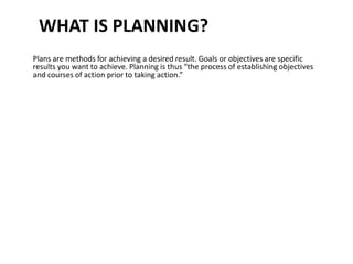 WHAT IS PLANNING?
Plans are methods for achieving a desired result. Goals or objectives are specific
results you want to achieve. Planning is thus “the process of establishing objectives
and courses of action prior to taking action.”
 