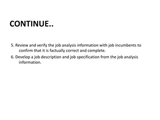 CONTINUE..
5. Review and verify the job analysis information with job incumbents to
confirm that it is factually correct and complete.
6. Develop a job description and job specification from the job analysis
information.
 