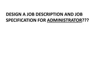 DESIGN A JOB DESCRIPTION AND JOB
SPECIFICATION FOR ADMINISTRATOR???
 