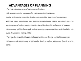 ADVANTAGES OF PLANNING
•Planning provides a sense of purpose and direction.
•It is a comprehensive framework for making decisions in advance.
•It also facilitates the organizing, leading, and controlling functions of management.
•Planning allows you to make your decisions ahead of time, it helps you to anticipate the
consequences of various courses of action, it provides direction and a sense of purpose
•it provides a unifying framework against which to measure decisions, and thus helps you
avoid slow decision making. (KPI’s)
•Planning also helps identify potential opportunities and threats, and facilitates control.
•It is concerned with the end (what is to be done) as well as with means (how it is to be
done).
 