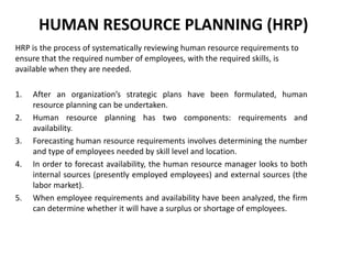 HUMAN RESOURCE PLANNING (HRP)
HRP is the process of systematically reviewing human resource requirements to
ensure that the required number of employees, with the required skills, is
available when they are needed.
1. After an organization’s strategic plans have been formulated, human
resource planning can be undertaken.
2. Human resource planning has two components: requirements and
availability.
3. Forecasting human resource requirements involves determining the number
and type of employees needed by skill level and location.
4. In order to forecast availability, the human resource manager looks to both
internal sources (presently employed employees) and external sources (the
labor market).
5. When employee requirements and availability have been analyzed, the firm
can determine whether it will have a surplus or shortage of employees.
 