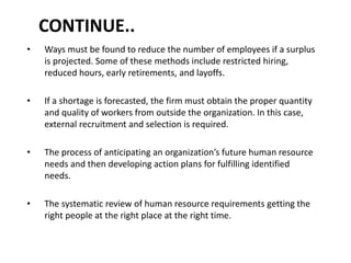 CONTINUE..
• Ways must be found to reduce the number of employees if a surplus
is projected. Some of these methods include restricted hiring,
reduced hours, early retirements, and layoffs.
• If a shortage is forecasted, the firm must obtain the proper quantity
and quality of workers from outside the organization. In this case,
external recruitment and selection is required.
• The process of anticipating an organization’s future human resource
needs and then developing action plans for fulfilling identified
needs.
• The systematic review of human resource requirements getting the
right people at the right place at the right time.
 
