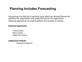 Planning Includes Forecasting
Forecasting is carried out in two basic areas which are demand forecast of
workforce for organization and supply forecast for the organization
Following approaches are used to perform this function or activity:
Statistical approaches
•Trend analysis
•Ratio analysis
•Regression analysis
Judgmental methods
Managerial judgment
 