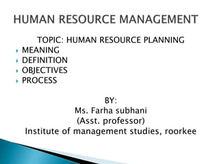 TOPIC: HUMAN RESOURCE PLANNING
 MEANING
 DEFINITION
 OBJECTIVES
 PROCESS
BY:
Ms. Farha subhani
(Asst. professor)
Institute of management studies, roorkee
 