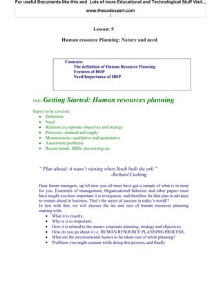 For useful Documents like this and Lots of more Educational and Technological Stuff Visit...

                                       www.thecodexpert.com
                                                1


                                           Lesson: 5

                         Human resource Planning: Nature and need



                           Contents:
                               The definition of Human Resource Planning
                               Features of HRP
                               Need/Importance of HRP




        Title:   Getting Started: Human resources planning
        Topics to be covered:
           • Definition
           • Need
           • Relation to corporate objectives and strategy
           • Processes: demand and supply
           • Measurements: qualitative and quantitative
           • Assessment problems
           • Recent trends: HRIS, downsizing etc.



            “ Plan ahead: it wasn’t raining when Noah built the ark.”
                                              -Richard Cushing

            Dear future managers, up till now you all must have got a sample of what is in store
            for you. Essentials of management, Organisational behavior and other papers must
            have taught you how important it is to organize, and therefore for that plan in advance
            to remain ahead in business. That’s the secret of success in today’s world!!
            In lieu with that, we will discuss the ins and outs of human resources planning
            starting with:
                • What it is exactly,
                • Why is it so important,
                • How it is related to the macro: corporate planning, strategy and objectives,
                • How do you go about it i.e. HUMAN RESOURCE PLANNING PROCESS,
                • What are the environmental factors to be taken care of while planning?
                • Problems you might counter while doing this process, and finally
 