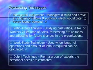 Forecasting Techniques Managerial Judgement - Managers discuss and arrive at a figure of inflows & outflows which would cater to future labour demand.  # Ratio-Trend Analysis - Studying past ratios, ie No. of Workers Vs Volume of Sales, forecasting future ratios and adjusting for future changes in the organisation. . Work-Study Technique - Used when length of operations and amount of labour required can be calculated .  # Delphi Technique - From a group of experts the personnel needs are estimated. 
