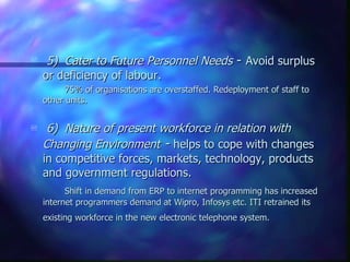5) Cater to Future Personnel Needs  -  Avoid surplus or deficiency of labour.  75% of organisations are overstaffed. Redeployment of staff to other units. 6) Nature of present workforce in relation with Changing Environment  -  helps to cope with changes in competitive forces, markets, technology, products and government regulations.  Shift in demand from ERP to internet programming has increased internet programmers demand at Wipro, Infosys etc. ITI retrained its existing workforce in the new electronic telephone system.   