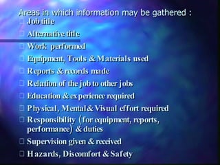 Areas in which information may be gathered : Job title  Alternative title Work  performed  Equipment, Tools & Materials used  Reports & records made  Relation of the job to other jobs  Education & experience required Physical, Mental& Visual effort required  Responsibility (for equipment, reports, performance) & duties Supervision given & received  Hazards, Discomfort & Safety 