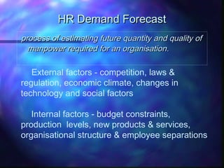 HR Demand ForecastHR Demand Forecast
process of estimating future quantity and quality ofprocess of estimating future quantity and quality of
manpower required for an organisationmanpower required for an organisation..
External factors - competition, laws &
regulation, economic climate, changes in
technology and social factors
Internal factors - budget constraints,
production levels, new products & services,
organisational structure & employee separations
 