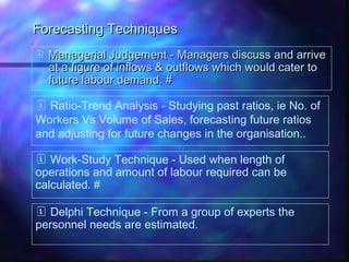 Forecasting TechniquesForecasting Techniques
 Managerial Judgement - Managers discuss and arriveManagerial Judgement - Managers discuss and arrive
at a figure of inflows & outflows which would cater toat a figure of inflows & outflows which would cater to
future labour demand. #future labour demand. #
 Ratio-Trend Analysis - Studying past ratios, ie No. of
Workers Vs Volume of Sales, forecasting future ratios
and adjusting for future changes in the organisation..
 Work-Study Technique - Used when length of
operations and amount of labour required can be
calculated. #
 Delphi Technique - From a group of experts the
personnel needs are estimated.
 