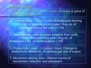 Internal SupplyInternal Supply
 Inflows & Outflows - The number of losses & gains ofInflows & Outflows - The number of losses & gains of
staff is estimated. ###staff is estimated. ###
 Turnover Rate - refers to rate of employees leaving.
= ( No. of separations in a year / Avg no. of
employees during the year ) x 100
 Absenteeism - unauthorised absence from work.
= ( total absentees in a year / Avg no. of
employees x No. of working days) x 100
 Productivity Level - = Output / Input. Change in
productivity affects no. of persons per unit of output.
 Movement among Jobs - internal source of
recruitment, selection and placement
 