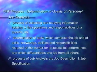 HRP Process -HRP Process - Determination of Quality of PersonnelDetermination of Quality of Personnel
Job AnalysisJob Analysis
 process of collecting and studying informationprocess of collecting and studying information
relating to the operations and responsibilities of arelating to the operations and responsibilities of a
specific job.specific job.
 determination of tasks which comprise the job and ofdetermination of tasks which comprise the job and of
skills, knowledge, abilities and responsibilitiesskills, knowledge, abilities and responsibilities
required of the worker for a successful performancerequired of the worker for a successful performance
and which differentiates one job from all others.and which differentiates one job from all others.
 products of Job Analysis are Job Description & Jobproducts of Job Analysis are Job Description & Job
SpecificationSpecification
 