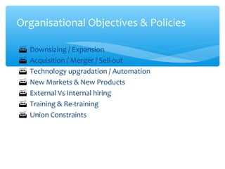  Downsizing / Expansion
 Acquisition / Merger / Sell-out
 Technology upgradation / Automation
 New Markets & New Products
 External Vs Internal hiring
 Training & Re-training
 Union Constraints
Organisational Objectives & Policies
 