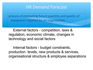 process of estimating future quantity and quality of
manpower required for an organisation.
HR Demand Forecast
External factors - competition, laws &
regulation, economic climate, changes in
technology and social factors
Internal factors - budget constraints,
production levels, new products & services,
organisational structure & employee separations
 