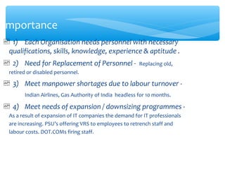 Importance
 1) Each Organisation needs personnel with necessary
qualifications, skills, knowledge, experience & aptitude .
 2) Need for Replacement of Personnel - Replacing old,
retired or disabled personnel.
 3) Meet manpower shortages due to labour turnover -
Indian Airlines, Gas Authority of India headless for 10 months.
 4) Meet needs of expansion / downsizing programmes -
As a result of expansion of IT companies the demand for IT professionals
are increasing. PSU’s offering VRS to employees to retrench staff and
labour costs. DOT.COMs firing staff.
 
