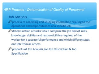 Job Analysis
 process of collecting and studying information relating to the
operations and responsibilities of a specific job.
 determination of tasks which comprise the job and of skills,
knowledge, abilities and responsibilities required of the
worker for a successful performance and which differentiates
one job from all others.
 products of Job Analysis are Job Description & Job
Specification
HRP Process - Determination of Quality of Personnel
 