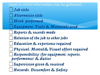 Job title
Alternative title
Work performed
Equipment, Tools & Materials used
Reports & records made
Relation of the job to other jobs
Education & experience required
Physical, Mental& Visual effort required
Responsibility (for equipment, reports,
performance) & duties
Supervision given & received
Hazards, Discomfort & Safety
Areas in which information may be gathered :
 