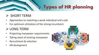 Types of HR planning
 SHORT TERM
• Approaches to matching a weak individual and a job
• For optimum utilization of the strong incumbent.
 LONG TERM
• Projecting manpower requirements.
• Taking stock of existing manpower
• Recruitment & selection
• HR devlopment
 